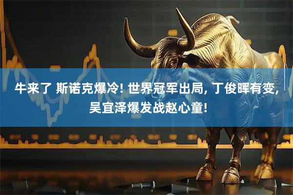牛来了 斯诺克爆冷! 世界冠军出局, 丁俊晖有变, 吴宜泽爆发战赵心童!