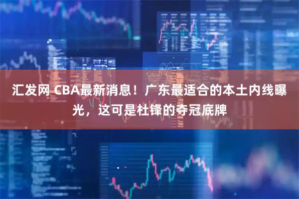 汇发网 CBA最新消息！广东最适合的本土内线曝光，这可是杜锋的夺冠底牌