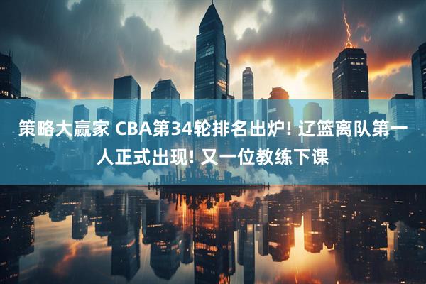 策略大赢家 CBA第34轮排名出炉! 辽篮离队第一人正式出现! 又一位教练下课