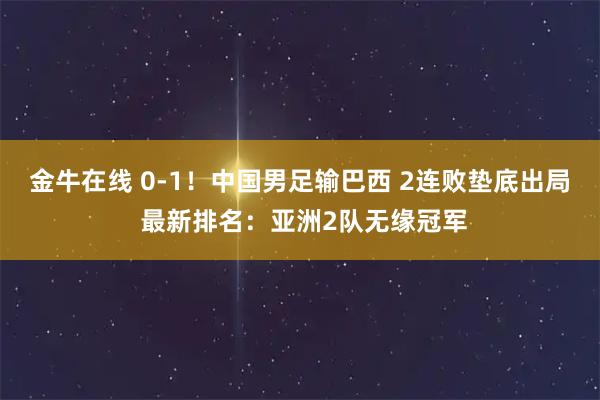 金牛在线 0-1！中国男足输巴西 2连败垫底出局 最新排名：亚洲2队无缘冠军