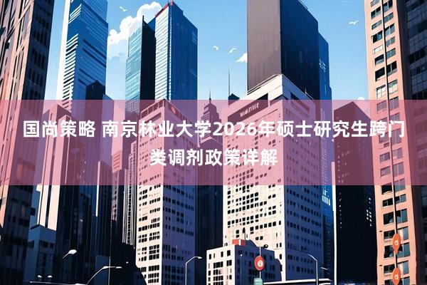 国尚策略 南京林业大学2026年硕士研究生跨门类调剂政策详解