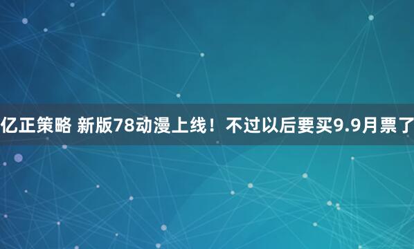 亿正策略 新版78动漫上线！不过以后要买9.9月票了